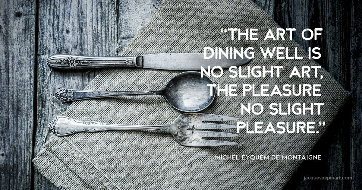 “The art of dining well is no slight art, the pleasure no slight pleasure.” Michel Eyquem de Montaigne