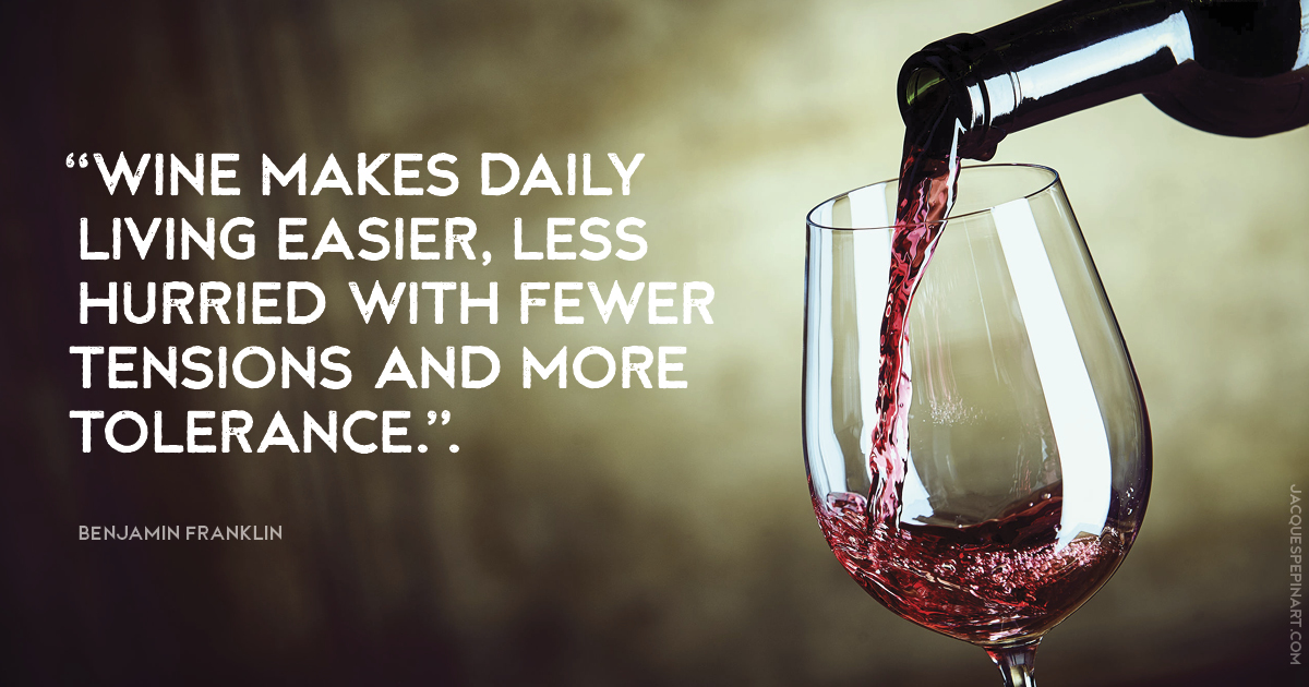 “Wine makes daily living easier, less hurried with fewer tensions and more tolerance.” Benjamin Franklin Culinary Quote (for the Artistry of Jacques Pepin)