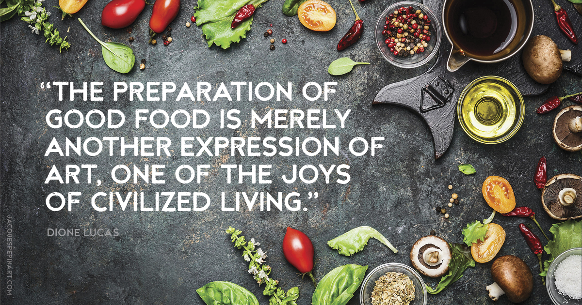 “The preparation of good food is merely another expression of art, one of the joys of civilized living.” Dione Lucas Culinary Quote (for the Artistry of Jacques Pepin)