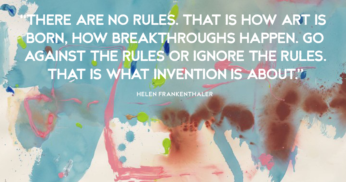 “There are no rules. That is how art is born, how breakthroughs happen. Go against the rules or ignore the rules. That is what invention is about.” Helen Frankenthaler