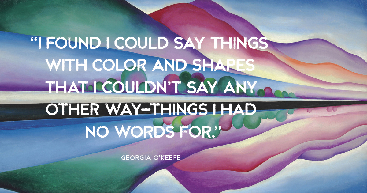 “I found I could say things with color and shapes that I couldn’t say any other way—things I had no words for.” Georgia O’Keefe