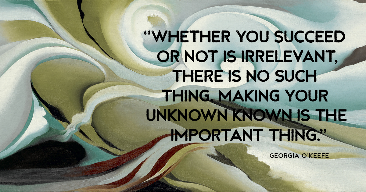 “Whether you succeed or not is irrelevant, there is no such thing. Making your unknown known is the important thing.” Georgia O’Keefe