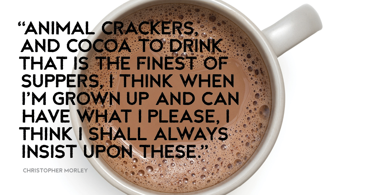 “Animal crackers, and cocoa to drink That is the finest of suppers, I think When I’m grown up and can have what I please, I think I shall always insist upon these.” Christopher Morley