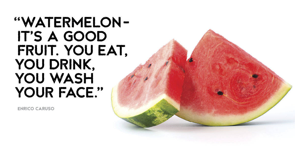 “Watermelon- it’s a good fruit. You eat, you drink, you wash your face.” Enrico Caruso