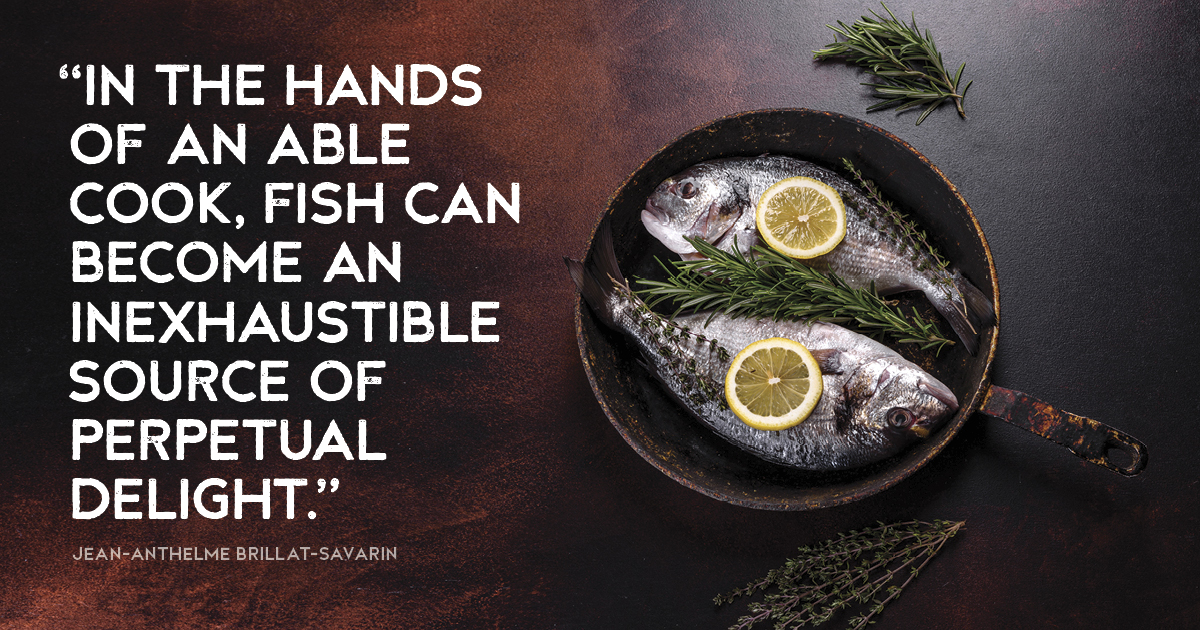 “In the hands of an able cook, fish can become an inexhaustible source of perpetual delight.” Jean-Anthelme Brillat-Savarin