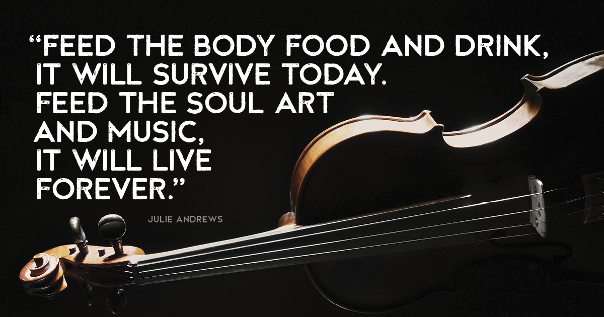 “Feed the body food and drink, it will survive today. Feed the soul art and music, it will live forever.” Julie Andrews