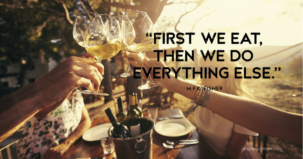 “First we eat, then we do everything else.” M.F.K. Fisher