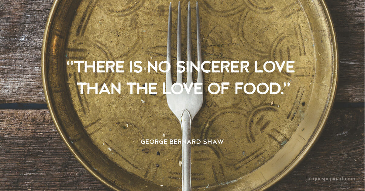 “There is no sincerer love than the love of food.” George Bernard Shaw