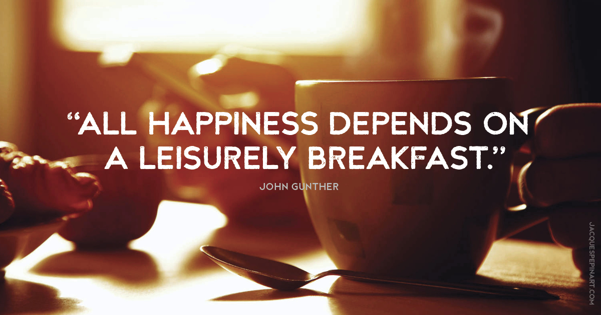 “All happiness depends on a leisurely breakfast.” John Gunther Culinary Quote (for the Artistry of Jacques Pepin)