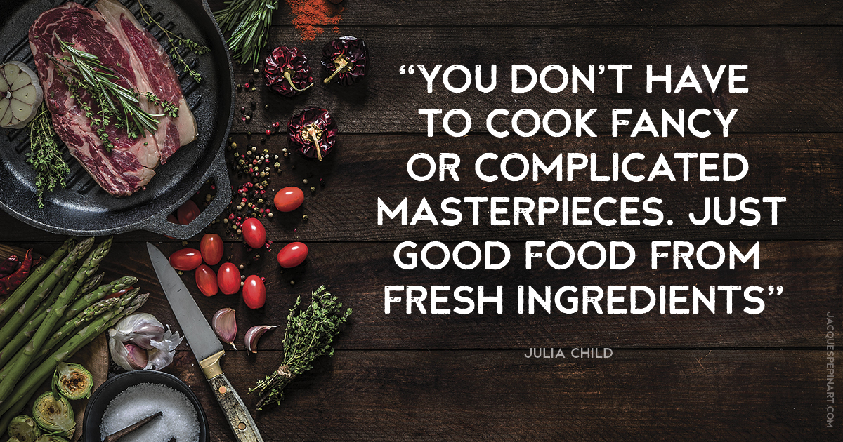 “You don’t have to cook fancy or complicated masterpieces. Just good food from fresh ingredients.” Julia Child Culinary Quote (for the Artistry of Jacques Pepin)