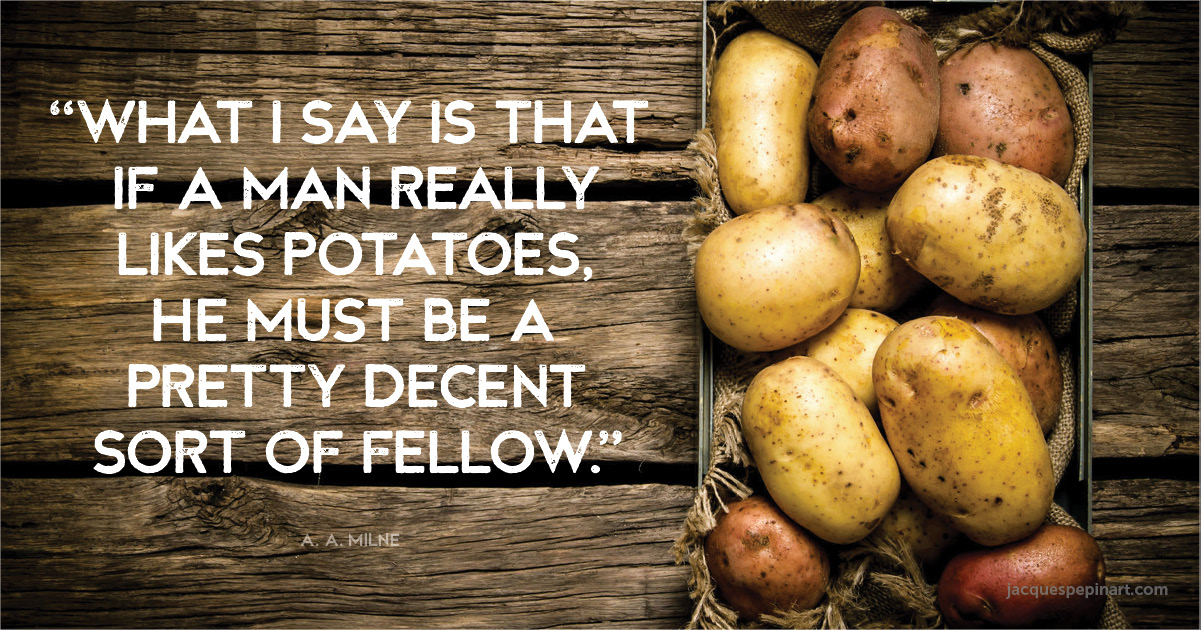“What I say is that if a man really likes potatoes, he must be a pretty decent sort of fellow.” A.A.Milne Culinary Quote (for the Artistry of Jacques Pepin)