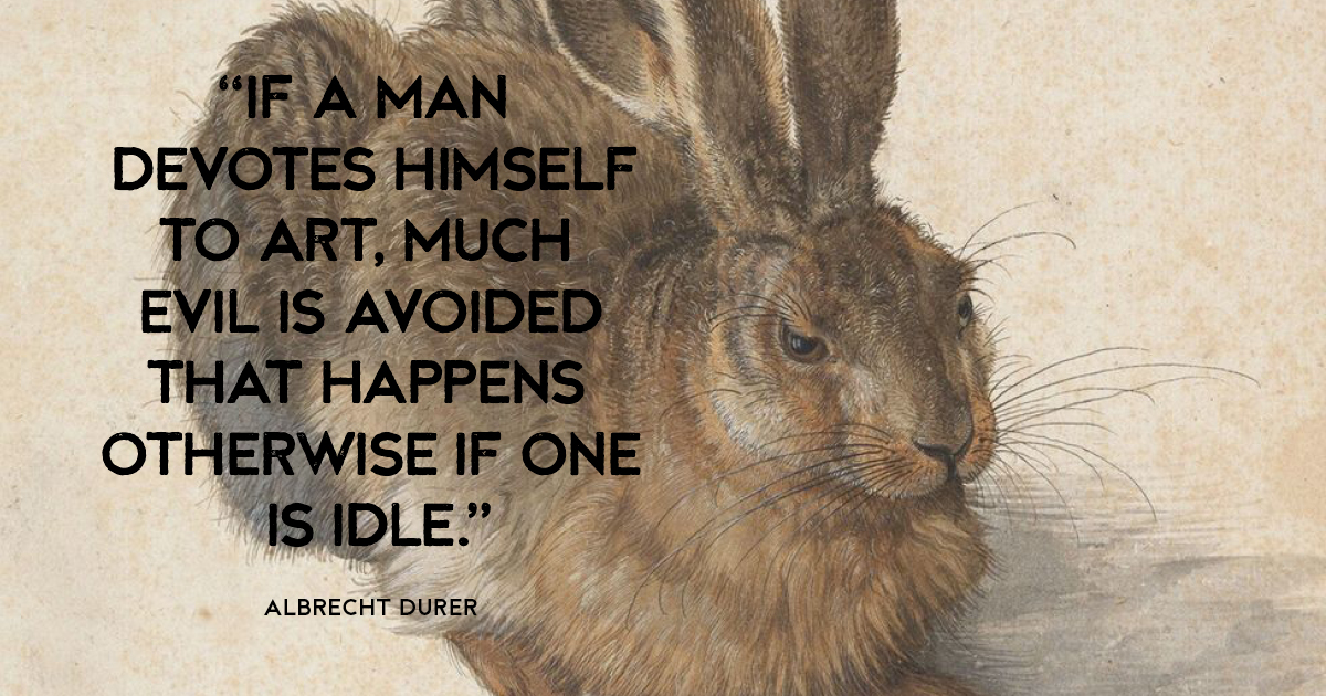 “If a man devotes himself to art, much evil is avoided that happens otherwise if one is idle.” Albrecht Durer