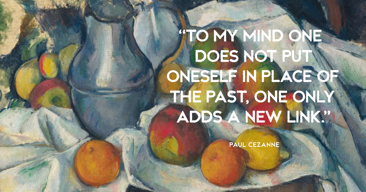 “To my mind one does not put oneself in place of the past, one only adds a new link.” Paul Cezanne