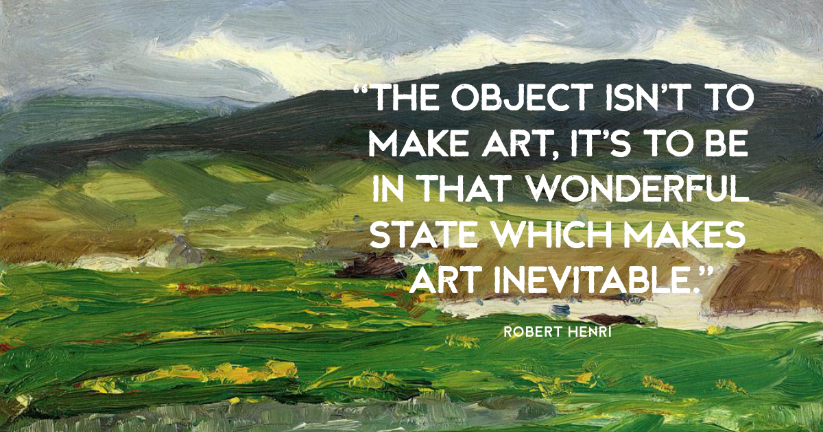 “The object isn’t to make art, it’s to be in that wonderful state which makes art inevitable.” Robert Henri