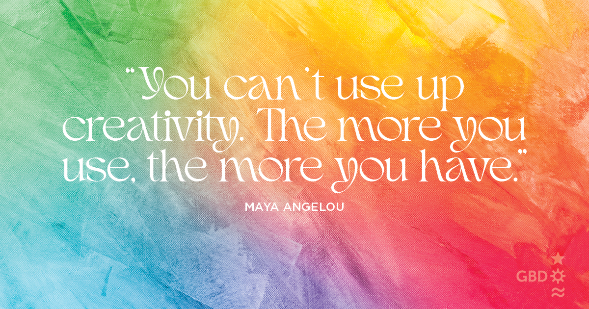 “You can’t use up creativity. The more you use, the more you have.” Maya Angelou, Author, Poet, Civil Rights Activist