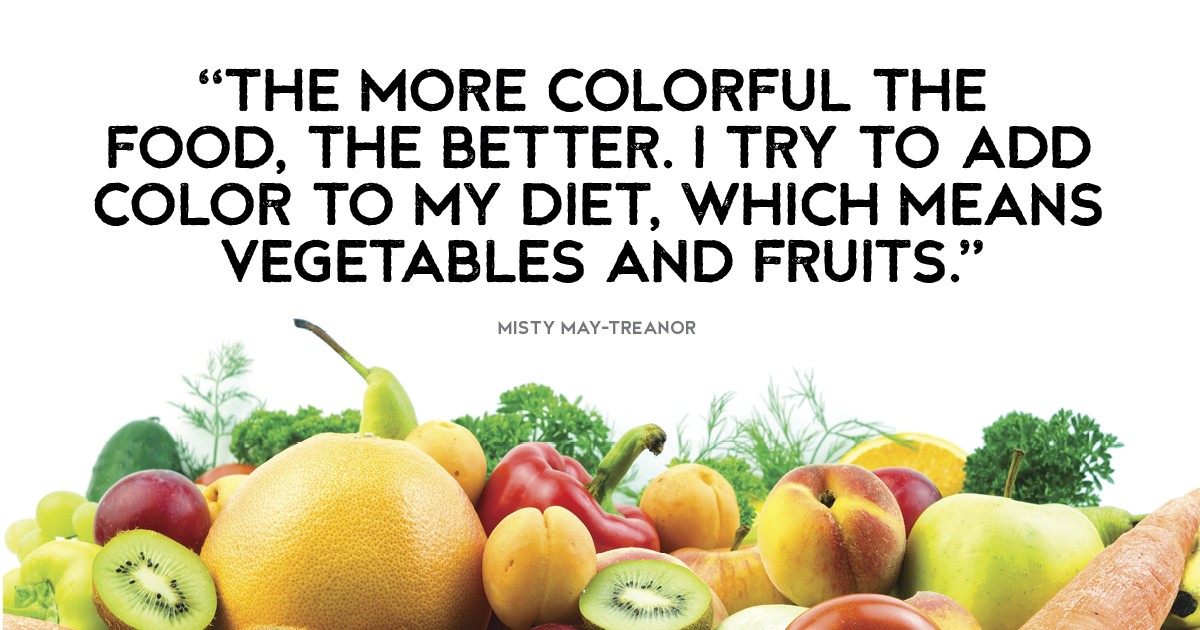 “The more colorful the food, the better. I try to add color to my diet, which means vegetables and fruits.” Misty May-Treanor