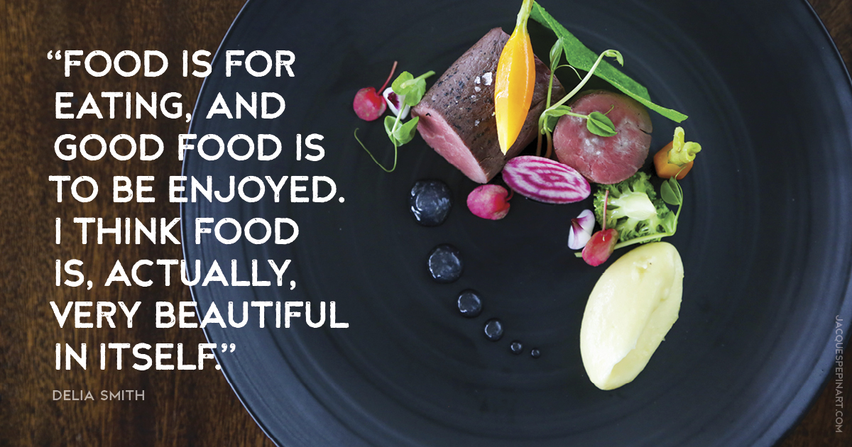 “Food is for eating, and good food is to be enjoyed. I think food is, actually, very beautiful in itself.” Delia Smith