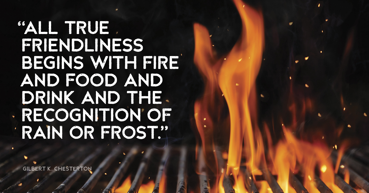“All true friendliness begins with fire and food and drink and the recognition of rain or frost.” Gilbert K. Chesterton