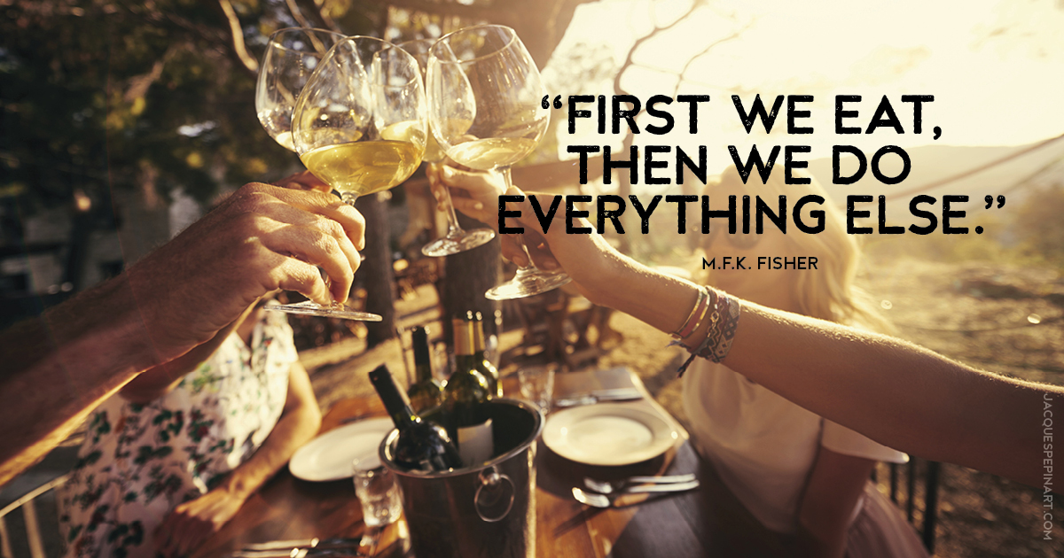 “First we eat, then we do everything else.” M.F.K. Fisher