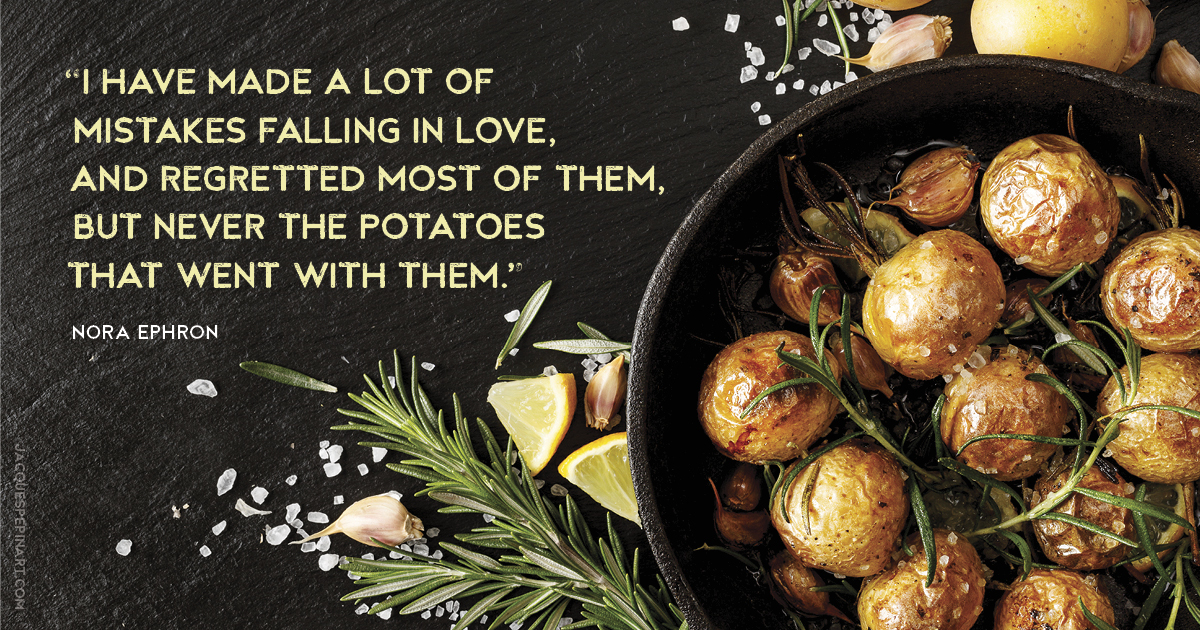 “I have made a lot of mistakes falling in love, and regretted most of them, but never the potatoes that went with them.” Nora Ephron